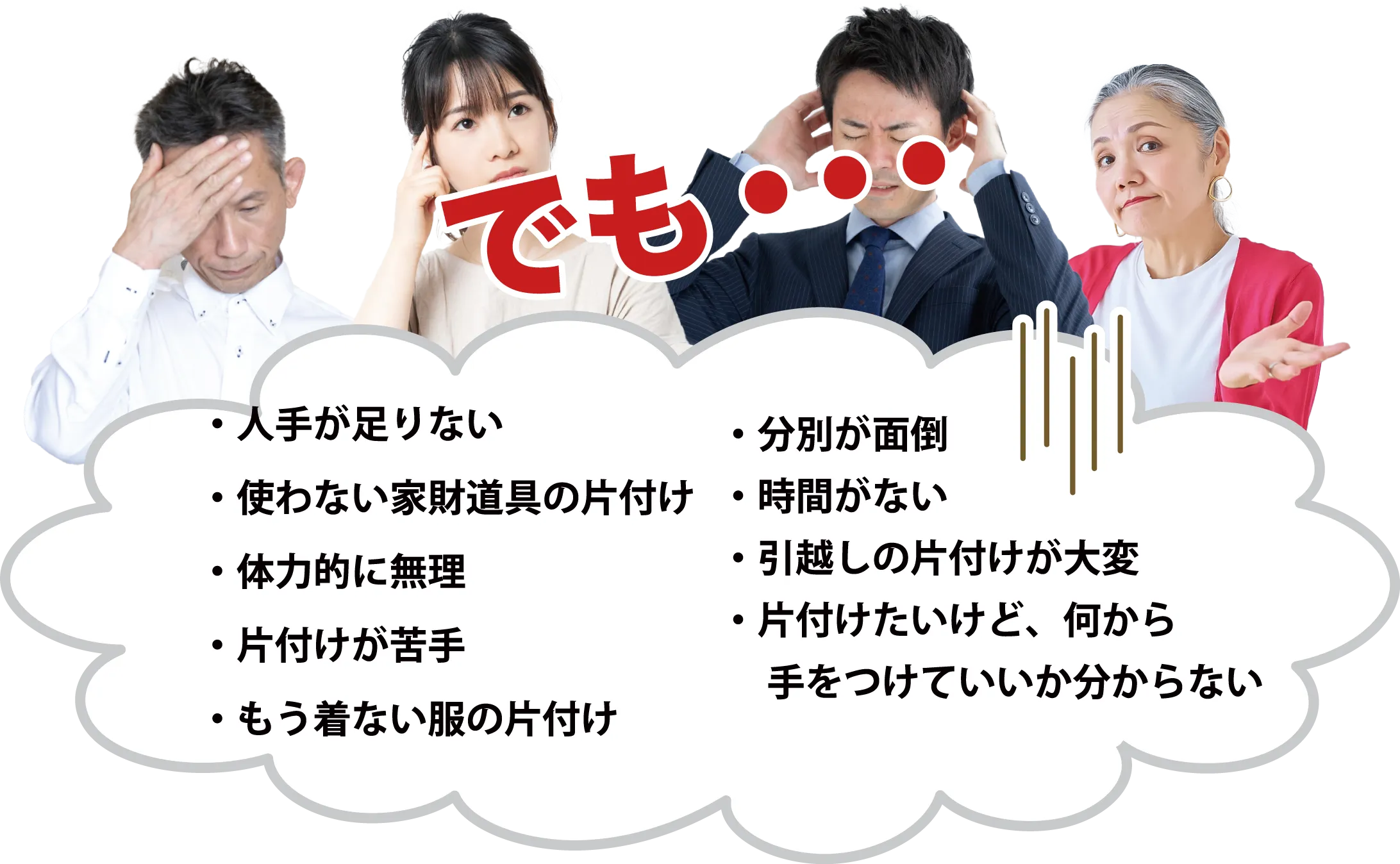 ・人手が足りない・使わない家財道具の片付け・体力的に無理・片付けが苦手・もう着ない服の片付け・分別が面倒・時間がない・引越しの片付けが大変・片付けたいけど、何から　手をつけていいか分からない