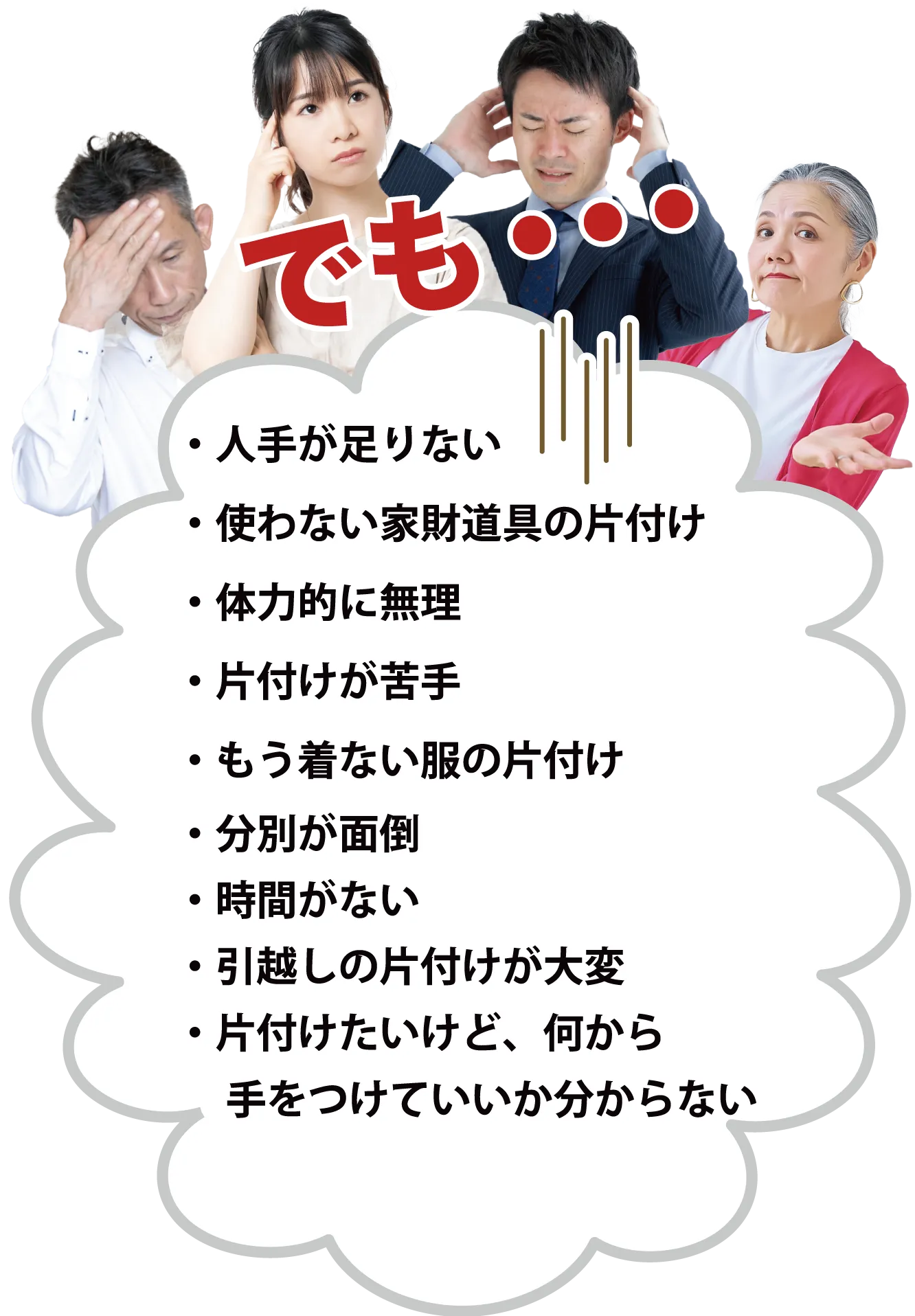 ・人手が足りない・使わない家財道具の片付け・体力的に無理・片付けが苦手・もう着ない服の片付け・分別が面倒・時間がない・引越しの片付けが大変・片付けたいけど、何から　手をつけていいか分からない